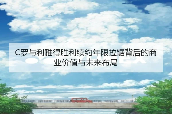 C罗与利雅得胜利续约年限拉锯背后的商业价值与未来布局