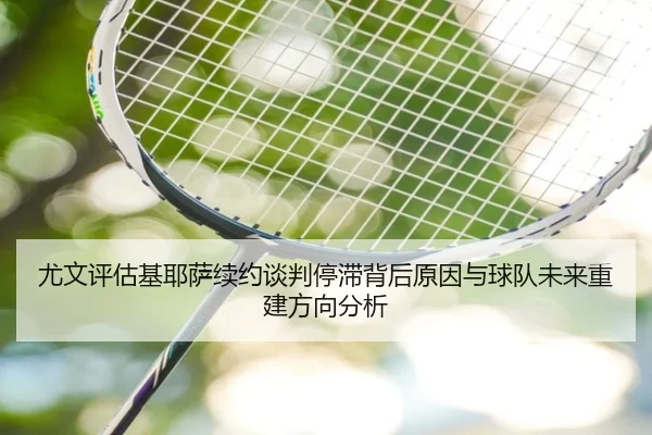 尤文评估基耶萨续约谈判停滞背后原因与球队未来重建方向分析（kaiyun）