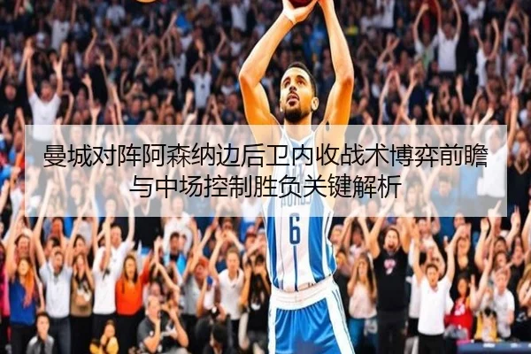 曼城对阵阿森纳边后卫内收战术博弈前瞻与中场控制胜负关键解析 - kaiyun