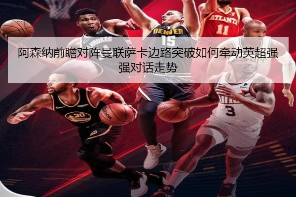 阿森纳前瞻对阵曼联萨卡边路突破如何牵动英超强强对话走势 - kaiyun