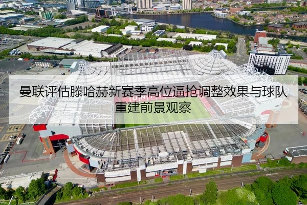 曼联评估滕哈赫新赛季高位逼抢调整效果与球队重建前景观察