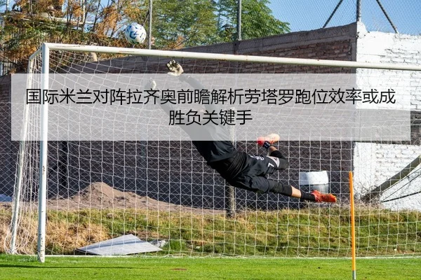 国际米兰对阵拉齐奥前瞻解析劳塔罗跑位效率或成胜负关键手 - kaiyun