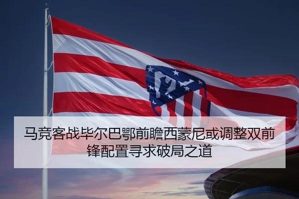 马竞客战毕尔巴鄂前瞻西蒙尼或调整双前锋配置寻求破局之道 - kaiyun